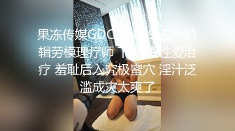 果冻传媒GDCM-009 五一特辑劳模理疗师 下 催眠性爱治疗 羞耻后入究极蜜穴 淫汁泛滥成灾太爽了