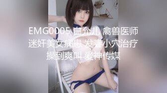 EMG0005 白允儿 禽兽医师迷奸美女病患 发春小穴治疗操到爽叫 爱神传媒