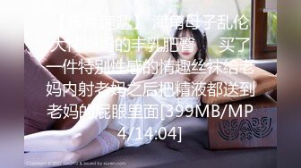 【新片速遞】 海角母子乱伦大神妈妈的丰乳肥臀❤️买了一件特别性感的情趣丝袜给老妈内射老妈之后把精液都送到老妈的屁眼里面[399MB/MP4/14:04]