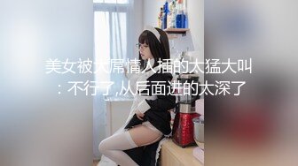 美女被大屌情人插的太猛大叫：不行了,从后面进的太深了