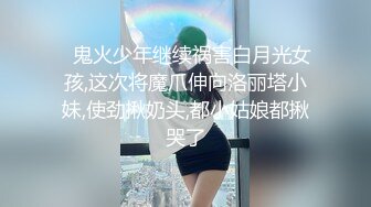 ✿鬼火少年继续祸害白月光女孩,这次将魔爪伸向洛丽塔小妹,使劲揪奶头,都小姑娘都揪哭了