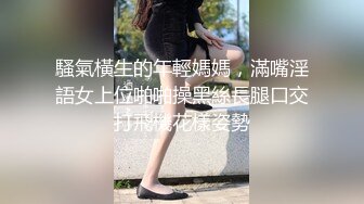 騷氣橫生的年輕媽媽，滿嘴淫語女上位啪啪操黑絲長腿口交打飛機花樣姿勢