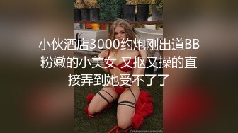 小伙酒店3000约炮刚出道BB粉嫩的小美女 又抠又操的直接弄到她受不了了