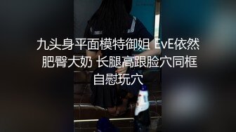 九头身平面模特御姐 EvE依然 肥臀大奶 长腿高跟脸穴同框自慰玩穴