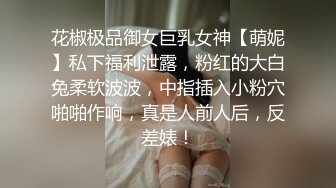 花椒极品御女巨乳女神【萌妮】私下福利泄露，粉红的大白兔柔软波波，中指插入小粉穴啪啪作响，真是人前人后，反差婊！