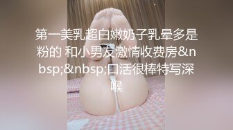 第一美乳超白嫩奶子乳晕多是粉的 和小男友激情收费房&nbsp;&nbsp;口活很棒特写深喉