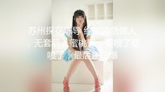 苏州探花陈导 约啪骚货情人，无套后入蜜桃臀，要喷了要喷了，最后还口爆