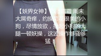 【妖界女神】TS潘霜霜 周末大屌奇痒，约操菊花很美的小狗，尽情放欲，抬起小狗的大腿一顿妖操，这波操作够骚够猛！