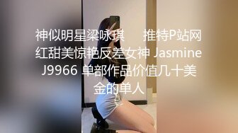 神似明星梁咏琪☀️推特P站网红甜美惊艳反差女神 JasmineJ9966 单部作品价值几十美金的单人