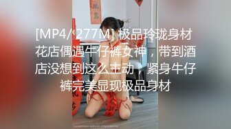 [MP4/ 277M] 极品玲珑身材 花店偶遇牛仔裤女神，带到酒店没想到这么主动，紧身牛仔裤完美显现极品身材