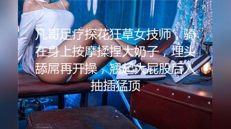 凡哥足疗探花狂草女技师，骑在身上按摩揉捏大奶子，埋头舔屌再开操，翘起大屁股后入抽插猛顶