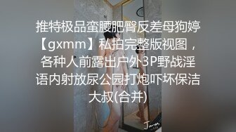 推特极品蛮腰肥臀反差母狗婷【gxmm】私拍完整版视图，各种人前露出户外3P野战淫语内射放尿公园打炮吓坏保洁大叔(合并)