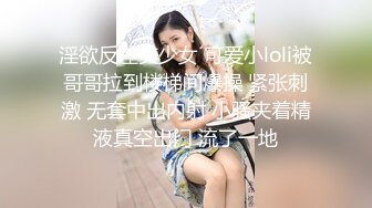 淫欲反差美少女 可爱小loli被哥哥拉到楼梯间爆操 紧张刺激 无套中出内射 小骚夹着精液真空出门 流了一地