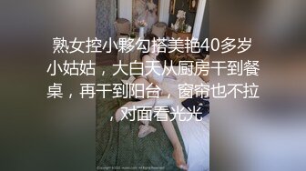 熟女控小夥勾搭美艳40多岁小姑姑，大白天从厨房干到餐桌，再干到阳台，窗帘也不拉，对面看光光