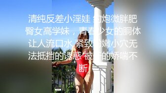 清纯反差小淫娃 约炮微胖肥臀女高学妹，青春少女的胴体让人流口水 紧致粉嫩小穴无法抵挡的诱惑 被干的娇喘不断