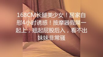 168CM长腿美少女！居家自慰4小时诱惑！按摩器假屌一起上，翘起屁股后入，看不出妹妹非常骚