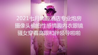 2021七月情趣酒店专业炮房摄像头偷拍性感情趣内衣眼镜骚女穿着高跟和胖领导啪啪