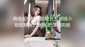 商场女厕偷拍短裙长发眼镜小姐姐粉嫩的鲍鱼 肥厚的阴唇