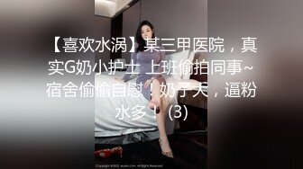 【喜欢水涡】某三甲医院，真实G奶小护士 上班偷拍同事~宿舍偷偷自慰！奶子大，逼粉水多！ (3)