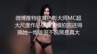 微博推特纯黄色影大师MC超大尺度作品极品美模拍完还得搞她一炮该说不说屌是真大