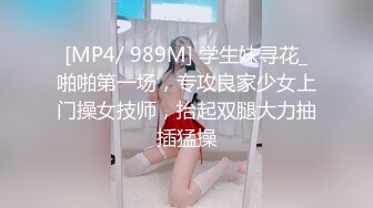 [MP4/ 989M] 学生妹寻花_啪啪第一场，专攻良家少女上门操女技师，抬起双腿大力抽插猛操