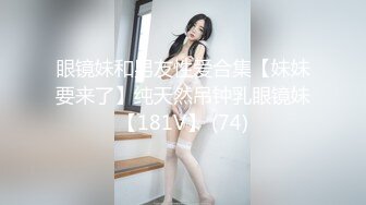 眼镜妹和男友性爱合集【妹妹要来了】纯天然吊钟乳眼镜妹【181V】 (74)