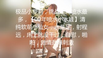 极品小萝莉，挑战全网喷水最多，【00年喷水小水娃】清纯软萌小仙女，水量足，射程远，床上就没干过，自慰，啪啪，激情劲爆刺激