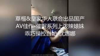 草榴&皇家华人联合出品国产AV佳作-催眠系列上泼辣婊妹乖巧操控自如-沈娜娜