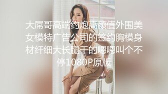 大屌哥高端约炮高颜值外围美女模特广告公司的签约胸模身材纤细大长腿干的嗯嗯叫个不停1080P原版