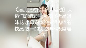 《淫乱派对秘️多人运动》大佬们的精彩生活 双飞极品姐妹花 小母狗体验多跟肉棒的快感 被干的哭腔呻吟极度淫骚